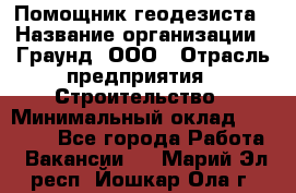 Помощник геодезиста › Название организации ­ Граунд, ООО › Отрасль предприятия ­ Строительство › Минимальный оклад ­ 14 000 - Все города Работа » Вакансии   . Марий Эл респ.,Йошкар-Ола г.